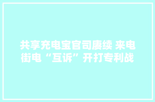 共享充电宝官司赓续 来电街电“互诉”开打专利战