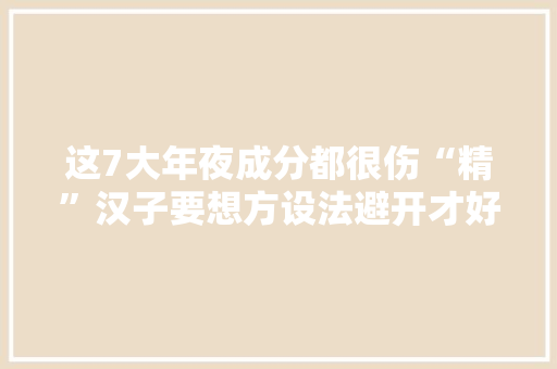 这7大年夜成分都很伤“精”汉子要想方设法避开才好