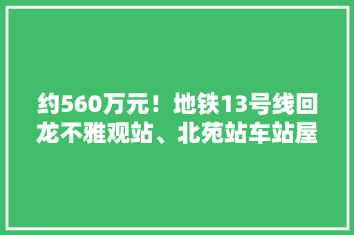 约560万元！地铁13号线回龙不雅观站、北苑站车站屋面防水整修