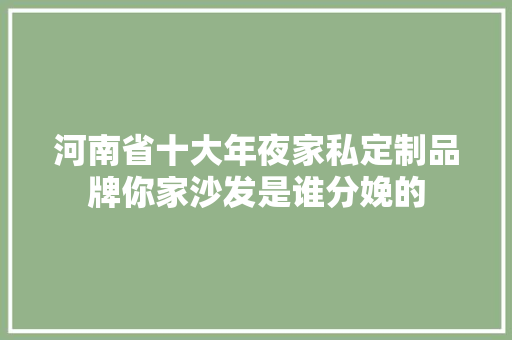 河南省十大年夜家私定制品牌你家沙发是谁分娩的