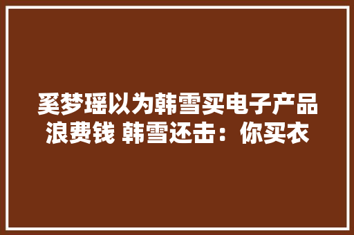 奚梦瑶以为韩雪买电子产品浪费钱 韩雪还击：你买衣服才浪费钱