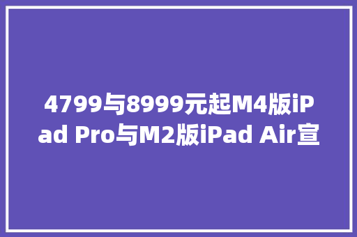 4799与8999元起M4版iPad Pro与M2版iPad Air宣告 | iPad 10降价