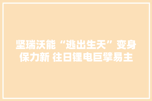 坚瑞沃能“逃出生天”变身保力新 往日锂电巨擘易主后艰难更生