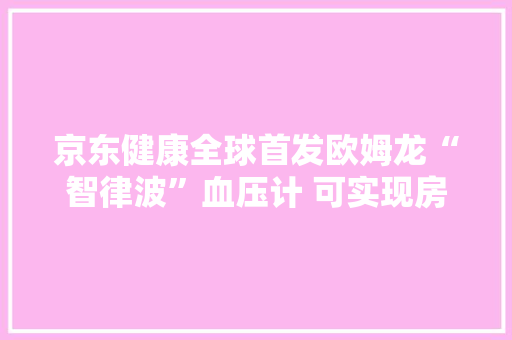 京东健康全球首发欧姆龙“智律波”血压计 可实现房颤早筛查早创造