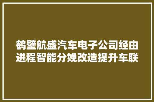 鹤壁航盛汽车电子公司经由进程智能分娩改造提升车联网产品竞争力
