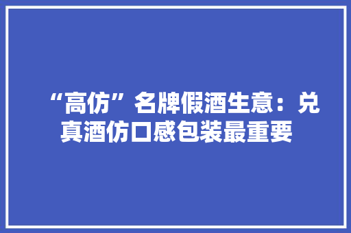 “高仿”名牌假酒生意：兑真酒仿口感包装最重要