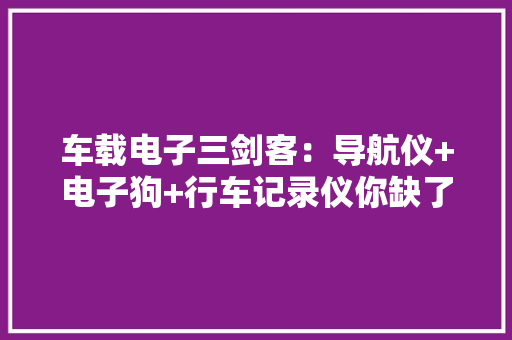 车载电子三剑客：导航仪+电子狗+行车记录仪你缺了哪一个？