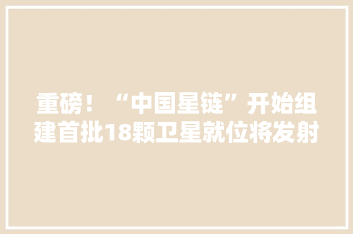 重磅！“中国星链”开始组建首批18颗卫星就位将发射1.4万颗