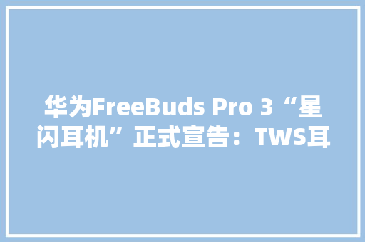 华为FreeBuds Pro 3“星闪耳机”正式宣告：TWS耳机从听响到听歌