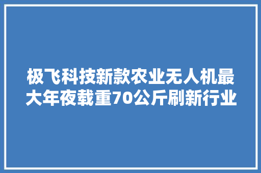 极飞科技新款农业无人机最大年夜载重70公斤刷新行业标准