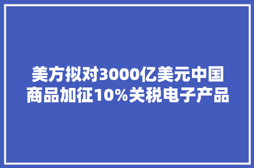 美方拟对3000亿美元中国商品加征10%关税电子产品将受最大年夜冲击