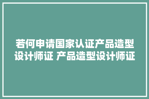 若何申请国家认证产品造型设计师证 产品造型设计师证都考啥呀