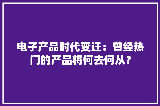 电子产品时代变迁：曾经热门的产品将何去何从？