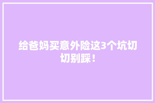给爸妈买意外险这3个坑切切别踩！