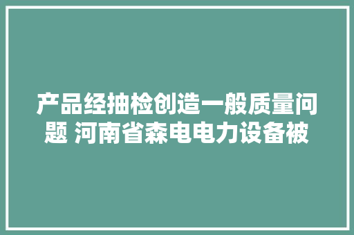 产品经抽检创造一般质量问题 河南省森电电力设备被停标6个月
