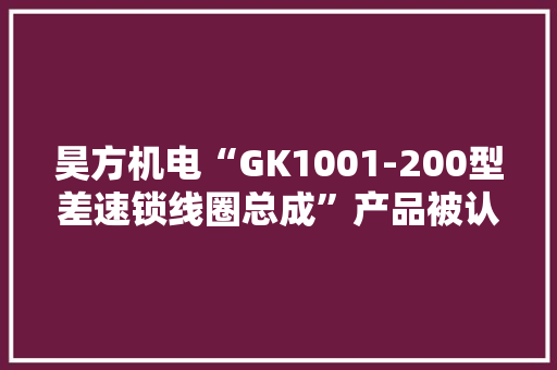 昊方机电“GK1001-200型差速锁线圈总成”产品被认定为安徽省新产品