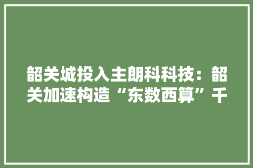 韶关城投入主朗科科技：韶关加速构造“东数西算”千亿级大年夜数据家当浮现