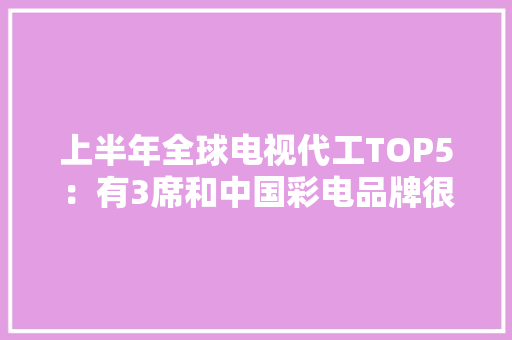上半年全球电视代工TOP5：有3席和中国彩电品牌很“有关”