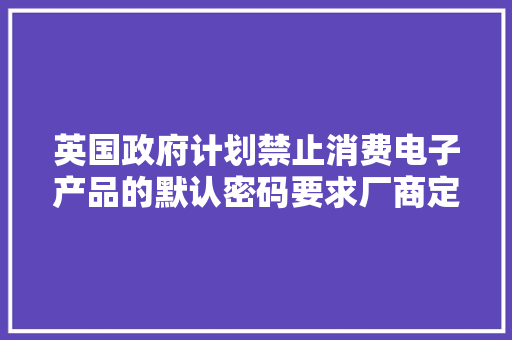 英国政府计划禁止消费电子产品的默认密码要求厂商定期披露马脚