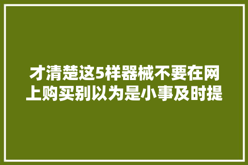 才清楚这5样器械不要在网上购买别以为是小事及时提醒家人