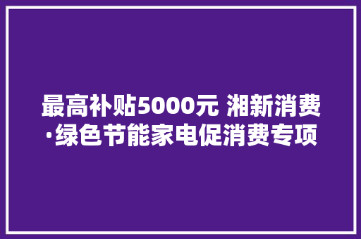 最高补贴5000元 湘新消费·绿色节能家电促消费专项补贴来了