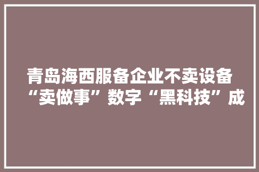 青岛海西服备企业不卖设备“卖做事”数字“黑科技”成转型窍门