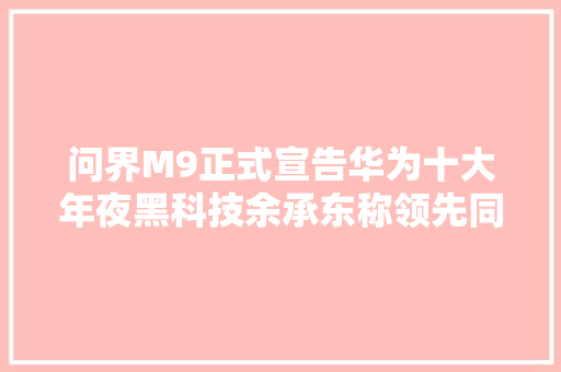 问界M9正式宣告华为十大年夜黑科技余承东称领先同业不止一代
