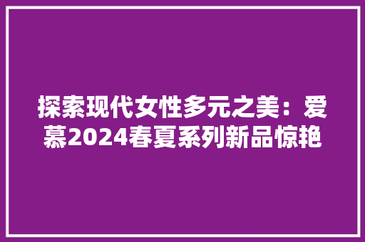 探索现代女性多元之美：爱慕2024春夏系列新品惊艳上市