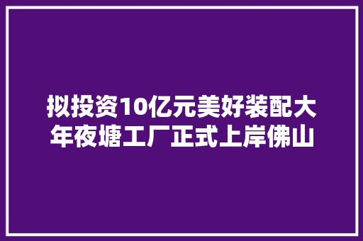 拟投资10亿元美好装配大年夜塘工厂正式上岸佛山