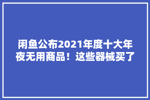 闲鱼公布2021年度十大年夜无用商品！这些器械买了就吃灰