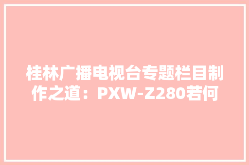桂林广播电视台专题栏目制作之道：PXW-Z280若何提高拍摄效率？