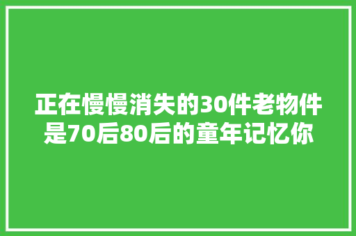正在慢慢消失的30件老物件是70后80后的童年记忆你还记得吗？