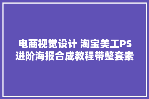 电商视觉设计 淘宝美工PS进阶海报合成教程带整套素材