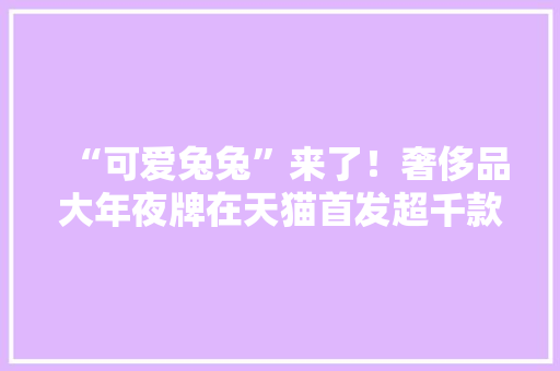 “可爱兔兔”来了！奢侈品大年夜牌在天猫首发超千款兔年新品