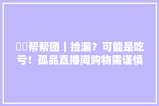 犇犇帮帮团｜捡漏？可能是吃亏！孤品直播间购物需谨慎