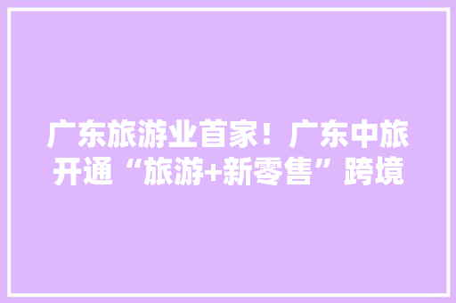 广东旅游业首家！广东中旅开通“旅游+新零售”跨境电商