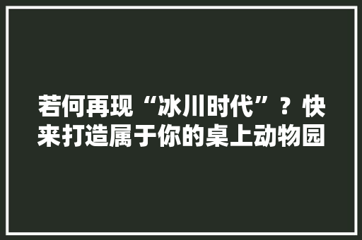 若何再现“冰川时代”？快来打造属于你的桌上动物园吧