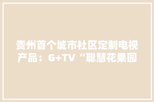 贵州首个城市社区定制电视产品：G+TV“聪慧花果园”隆重上线了