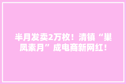 半月发卖2万枚！清镇“巢凤素月”成电商新网红！