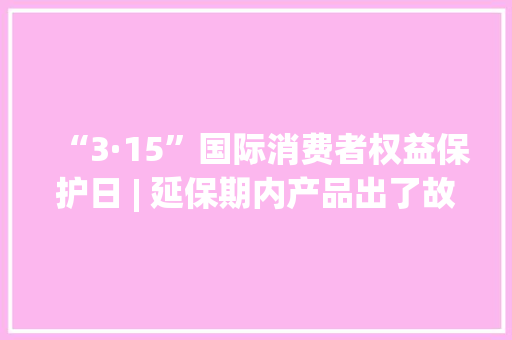 “3·15”国际消费者权益保护日 | 延保期内产品出了故障商家拒绝免费维修怎么办？