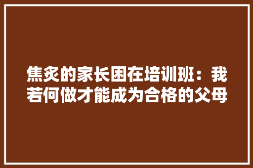 焦炙的家长困在培训班：我若何做才能成为合格的父母？