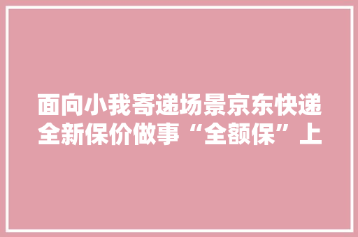 面向小我寄递场景京东快递全新保价做事“全额保”上线