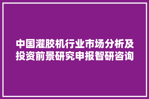 中国灌胶机行业市场分析及投资前景研究申报智研咨询重磅宣告