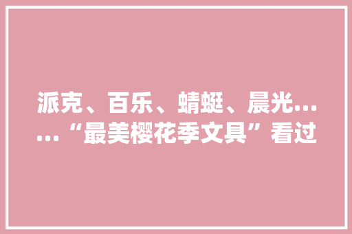 派克、百乐、蜻蜓、晨光……“最美樱花季文具”看过来！| 严密开箱