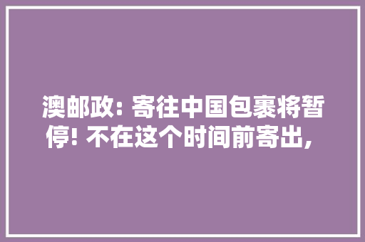 澳邮政: 寄往中国包裹将暂停! 不在这个时间前寄出, 或无法按时收到