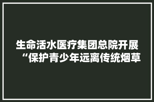 生命活水医疗集团总院开展“保护青少年远离传统烟草产品和电子烟”的科普宣传义诊活动