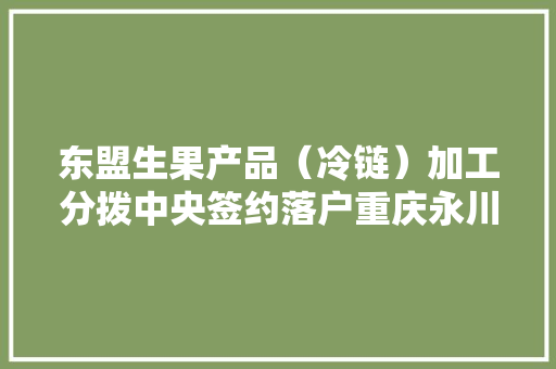 东盟生果产品（冷链）加工分拨中央签约落户重庆永川