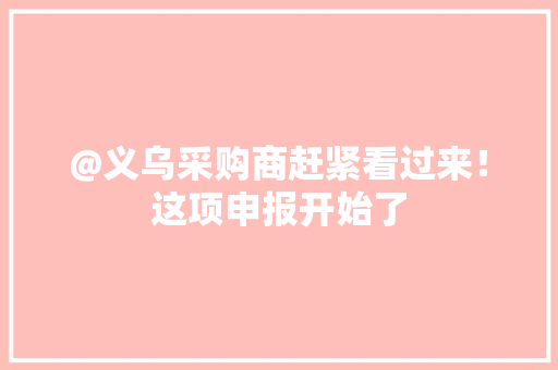 @义乌采购商赶紧看过来！这项申报开始了