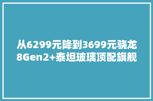 从6299元降到3699元骁龙8Gen2+泰坦玻璃顶配旗舰“半价”甩卖