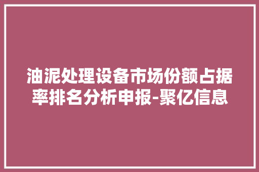油泥处理设备市场份额占据率排名分析申报-聚亿信息咨询
